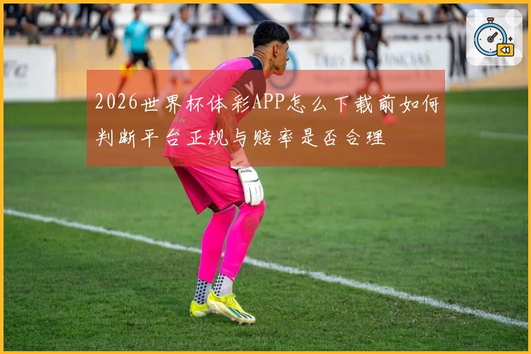 2026世界杯体彩APP怎么下载前如何判断平台正规与赔率是否合理